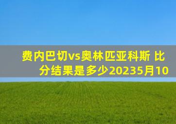 费内巴切vs奥林匹亚科斯 比分结果是多少20235月10